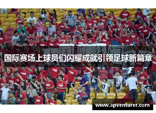 国际赛场上球员们闪耀成就引领足球新篇章