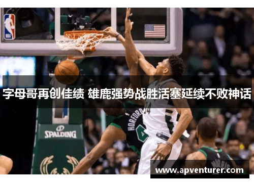 字母哥再创佳绩 雄鹿强势战胜活塞延续不败神话