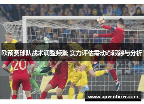 欧预赛球队战术调整频繁 实力评估需动态跟踪与分析