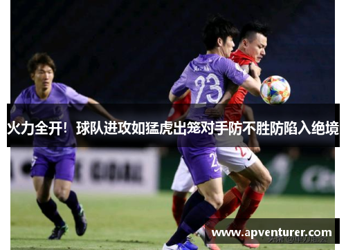 火力全开！球队进攻如猛虎出笼对手防不胜防陷入绝境