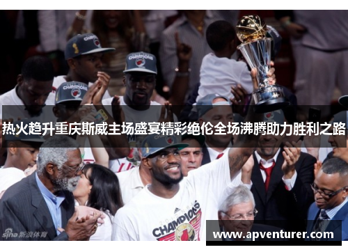 热火趋升重庆斯威主场盛宴精彩绝伦全场沸腾助力胜利之路
