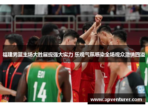 福建男篮主场大胜展现强大实力 乐观气氛感染全场观众激情四溢
