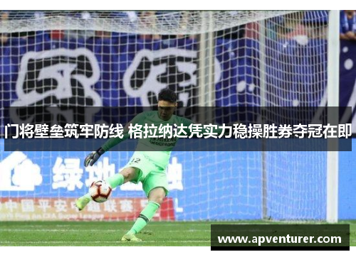 门将壁垒筑牢防线 格拉纳达凭实力稳操胜券夺冠在即