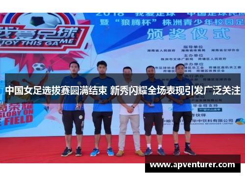 中国女足选拔赛圆满结束 新秀闪耀全场表现引发广泛关注