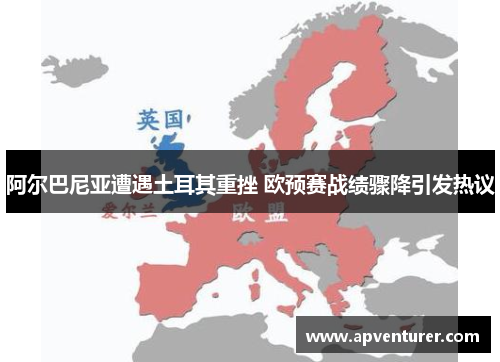 阿尔巴尼亚遭遇土耳其重挫 欧预赛战绩骤降引发热议
