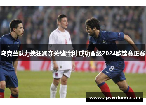 乌克兰队力挽狂澜夺关键胜利 成功晋级2024欧锦赛正赛