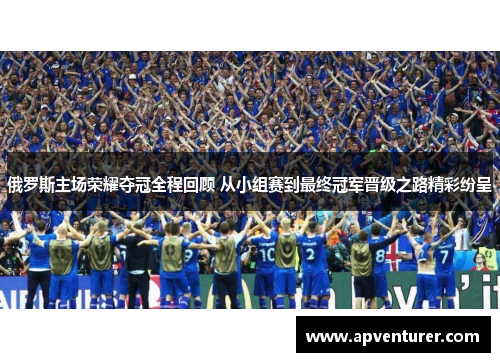 俄罗斯主场荣耀夺冠全程回顾 从小组赛到最终冠军晋级之路精彩纷呈