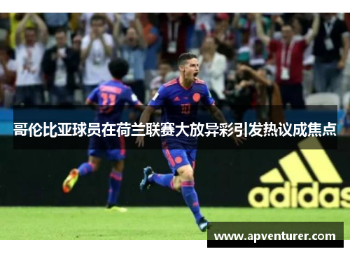 哥伦比亚球员在荷兰联赛大放异彩引发热议成焦点